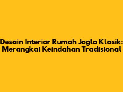 Desain Interior Rumah Joglo Klasik: Merangkai Keindahan Tradisional