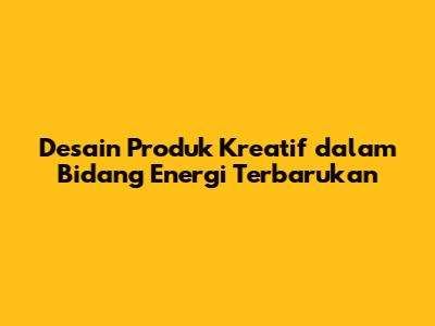 Desain Produk Kreatif dalam Bidang Energi Terbarukan