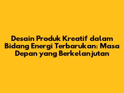 Desain Produk Kreatif dalam Bidang Energi Terbarukan: Masa Depan yang Berkelanjutan