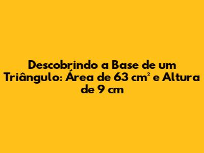 Descobrindo a Base de um Triângulo: Área de 63 cm² e Altura de 9 cm
