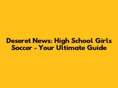Deseret News: High School Girls Soccer - Your Ultimate Guide