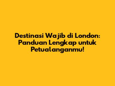 Destinasi Wajib di London: Panduan Lengkap untuk Petualanganmu!
