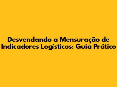 Desvendando a Mensuração de Indicadores Logísticos: Guia Prático