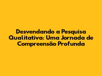 Desvendando a Pesquisa Qualitativa: Uma Jornada de Compreensão Profunda