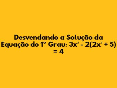 Desvendando a Solução da Equação do 1º Grau: 3x² - 2(2x² + 5) = 4