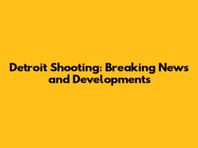 Detroit Shooting: Breaking News and Developments