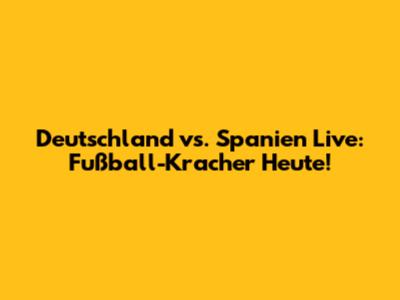 Deutschland vs. Spanien Live: Fußball-Kracher Heute!
