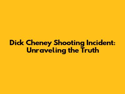 Dick Cheney Shooting Incident: Unraveling the Truth