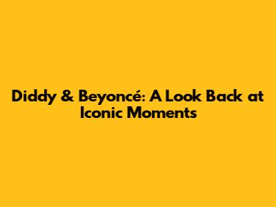 Diddy & Beyoncé: A Look Back at Iconic Moments