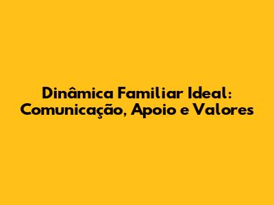 Dinâmica Familiar Ideal: Comunicação, Apoio e Valores