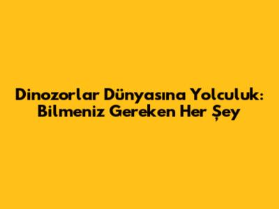 Dinozorlar Dünyasına Yolculuk: Bilmeniz Gereken Her Şey