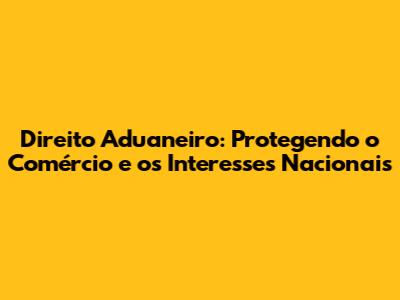 Direito Aduaneiro: Protegendo o Comércio e os Interesses Nacionais