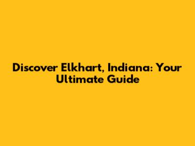 Discover Elkhart, Indiana: Your Ultimate Guide