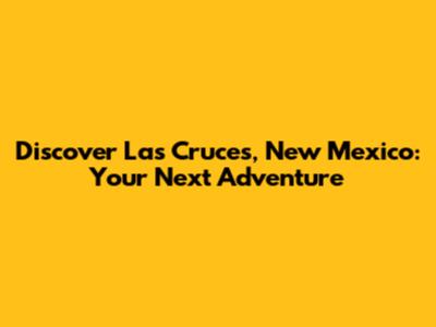 Discover Las Cruces, New Mexico: Your Next Adventure