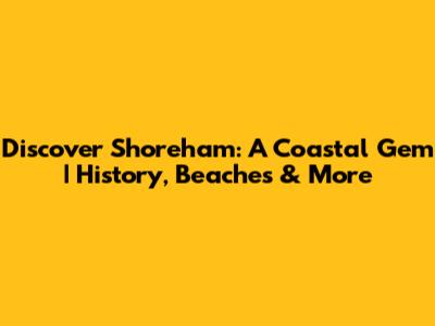 Discover Shoreham: A Coastal Gem | History, Beaches & More