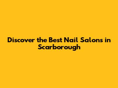 Discover the Best Nail Salons in Scarborough
