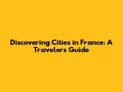 Discovering Cities in France: A Traveler's Guide