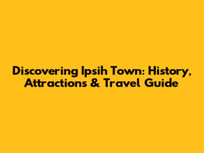Discovering Ipsih Town: History, Attractions & Travel Guide