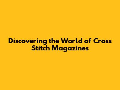 Discovering the World of Cross Stitch Magazines