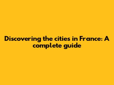 Discovering the cities in France: A complete guide