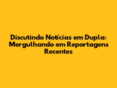 Discutindo Notícias em Dupla: Mergulhando em Reportagens Recentes