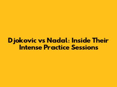 Djokovic vs Nadal: Inside Their Intense Practice Sessions