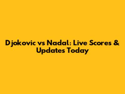 Djokovic vs Nadal: Live Scores & Updates Today
