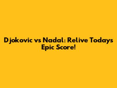 Djokovic vs Nadal: Relive Today's Epic Score!