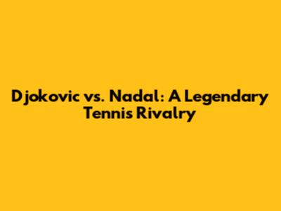 Djokovic vs. Nadal: A Legendary Tennis Rivalry