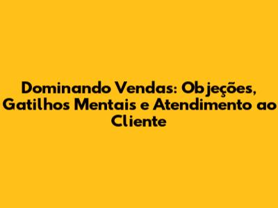 Dominando Vendas: Objeções, Gatilhos Mentais e Atendimento ao Cliente