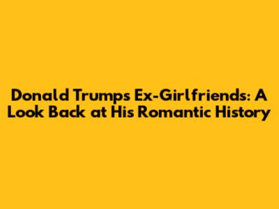 Donald Trump's Ex-Girlfriends: A Look Back at His Romantic History