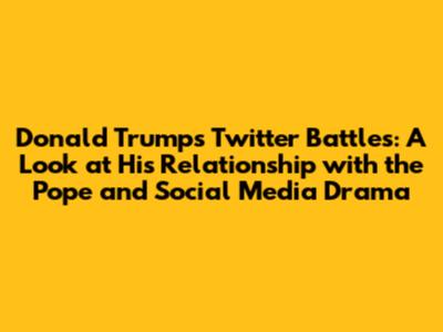 Donald Trump's Twitter Battles: A Look at His Relationship with the Pope and Social Media Drama