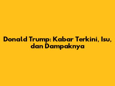 Donald Trump: Kabar Terkini, Isu, dan Dampaknya