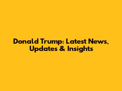 Donald Trump: Latest News, Updates & Insights