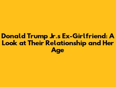 Donald Trump Jr.'s Ex-Girlfriend: A Look at Their Relationship and Her Age