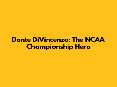 Donte DiVincenzo: The NCAA Championship Hero
