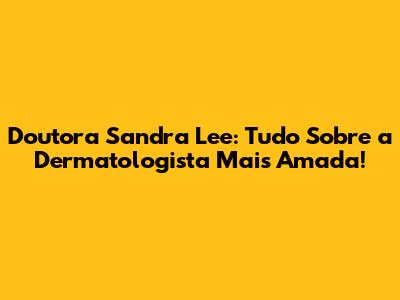 Doutora Sandra Lee: Tudo Sobre a Dermatologista Mais Amada!
