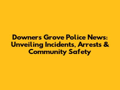 Downers Grove Police News: Unveiling Incidents, Arrests & Community Safety