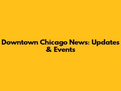 Downtown Chicago News: Updates & Events