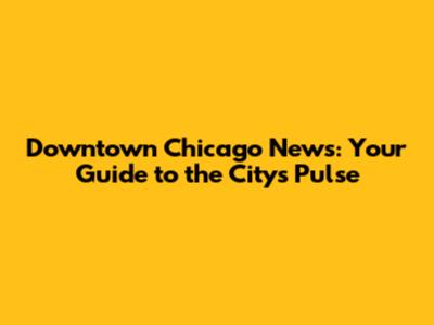 Downtown Chicago News: Your Guide to the City's Pulse