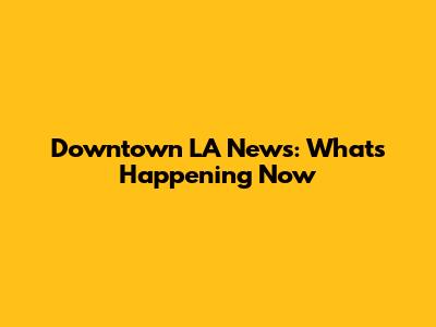 Downtown LA News: What's Happening Now