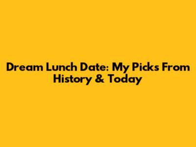Dream Lunch Date: My Picks From History & Today