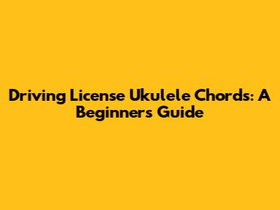 Driving License Ukulele Chords: A Beginner's Guide