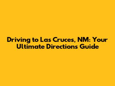 Driving to Las Cruces, NM: Your Ultimate Directions Guide