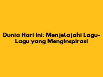 Dunia Hari Ini: Menjelajahi Lagu-Lagu yang Menginspirasi