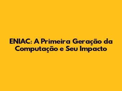 ENIAC: A Primeira Geração da Computação e Seu Impacto