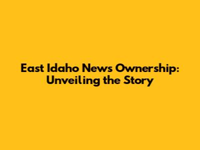 East Idaho News Ownership: Unveiling the Story