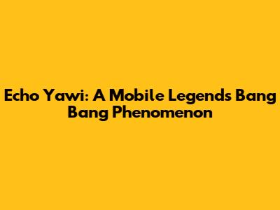 Echo Yawi: A Mobile Legends Bang Bang Phenomenon