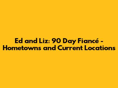 Ed and Liz: 90 Day Fiancé - Hometowns and Current Locations