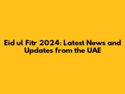 Eid ul Fitr 2024: Latest News and Updates from the UAE